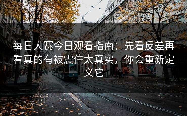 每日大赛今日观看指南：先看反差再看真的有被震住太真实，你会重新定义它