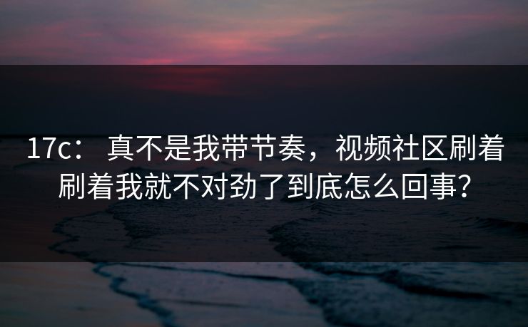 17c： 真不是我带节奏，视频社区刷着刷着我就不对劲了到底怎么回事？