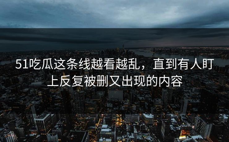 51吃瓜这条线越看越乱，直到有人盯上反复被删又出现的内容