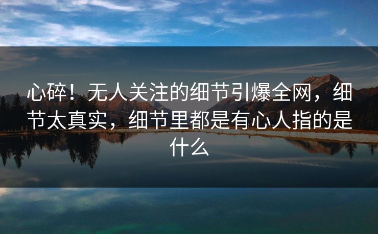 心碎!无人关注的细节引爆全网,细节太真实,细节里都是有心人指的是什么 心碎!无人关注的细节引爆全网,细节太真实,细节里都是有心人指的是什么