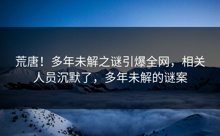 荒唐！多年未解之谜引爆全网，相关人员沉默了，多年未解的谜案