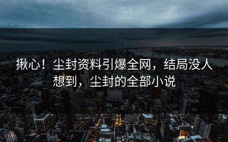 揪心！尘封资料引爆全网，结局没人想到，尘封的全部小说