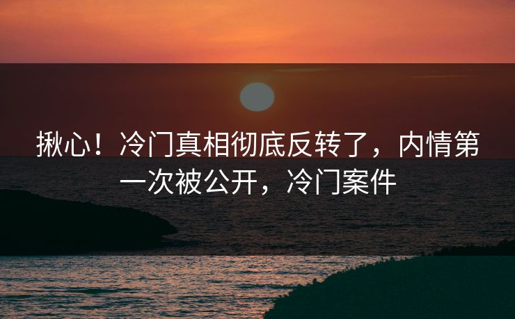 揪心!冷门真相彻底反转了,内情第一次被公开,冷门案件 揪心!冷门真相彻底反转了,内情第一次被公开,冷门案件
