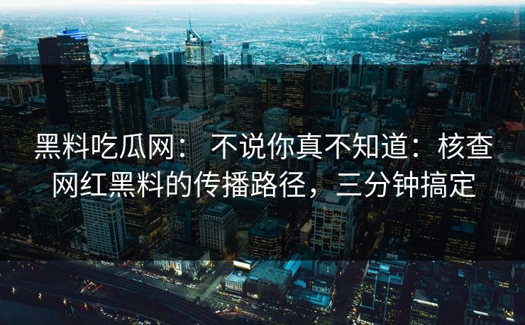 黑料吃瓜网： 不说你真不知道：核查网红黑料的传播路径，三分钟搞定