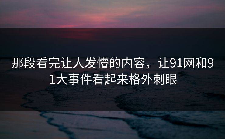 那段看完让人发懵的内容，让91网和91大事件看起来格外刺眼
