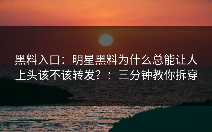 黑料入口：明星黑料为什么总能让人上头该不该转发？：三分钟教你拆穿