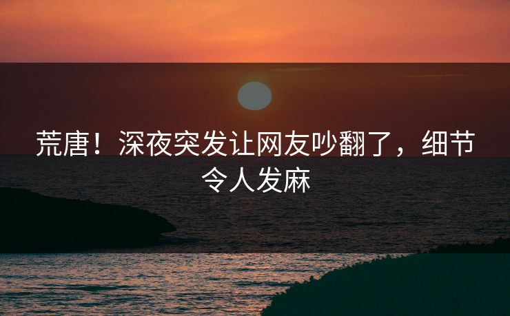 荒唐！深夜突发让网友吵翻了，细节令人发麻